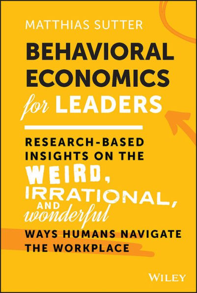 Behavioral Economics for Leaders: Research-Based Insights on the Weird, Irrational, and Wonderful Ways Humans Navigate the Workplace