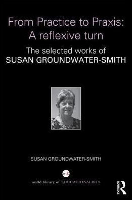 From Practice to Praxis: A reflexive turn: The selected works of Susan Groundwater-Smith