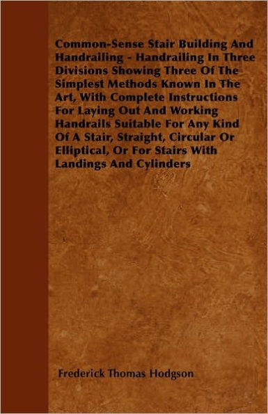 Common-Sense Stair Building And Handrailing - Handrailing In Three Divisions Showing Three Of The Simplest Methods Known In The Art: With Complete Instructions For Laying Out And Working Handrails Suitable For Any Kind Of A Stair, Straight, Circular Or El