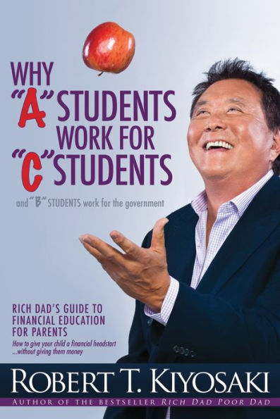 Why "A" Students Work for "C" Students and "B" Students Work for the Government: Rich Dad's Guide to Financial Education for Parents