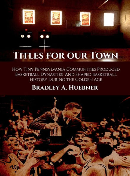 Titles for our Town: How Tiny Pennsylvania Communities Produced Basketball Dynasties And Shaped Basketball History During the Golden Age
